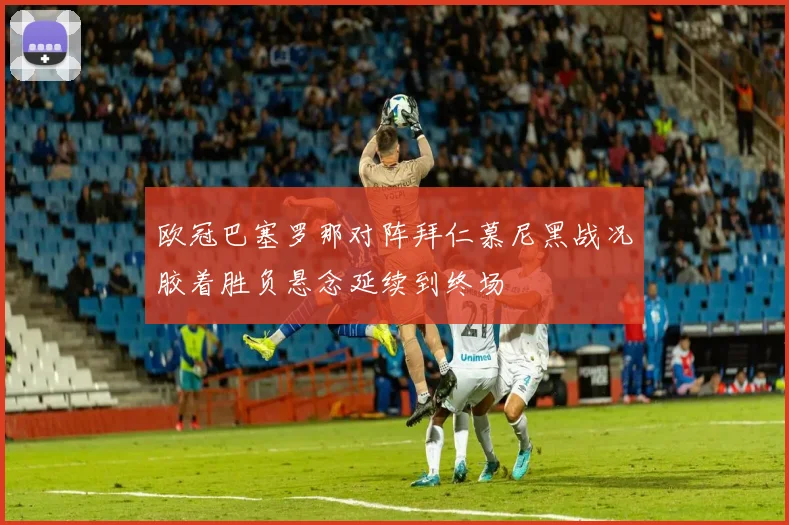 欧冠巴塞罗那对阵拜仁慕尼黑战况胶着胜负悬念延续到终场