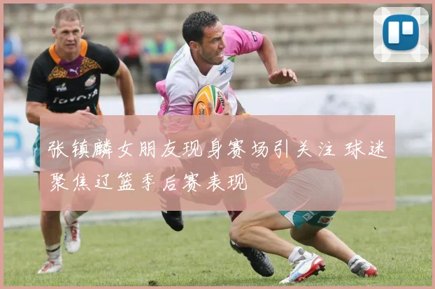 张镇麟女朋友现身赛场引关注 球迷聚焦辽篮季后赛表现