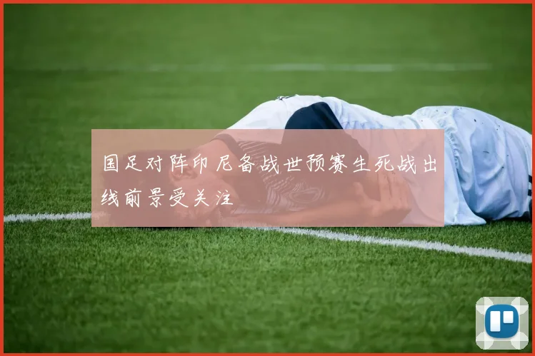 国足对阵印尼备战世预赛生死战出线前景受关注