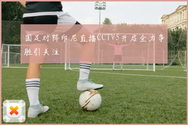 国足对阵印尼直播CCTV5开启全力争胜引关注