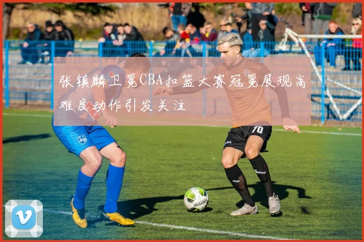 张镇麟卫冕CBA扣篮大赛冠冕展现高难度动作引发关注