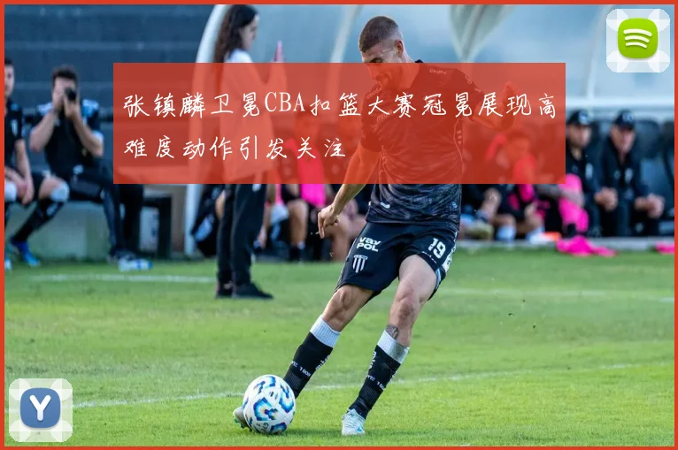 张镇麟卫冕CBA扣篮大赛冠冕展现高难度动作引发关注