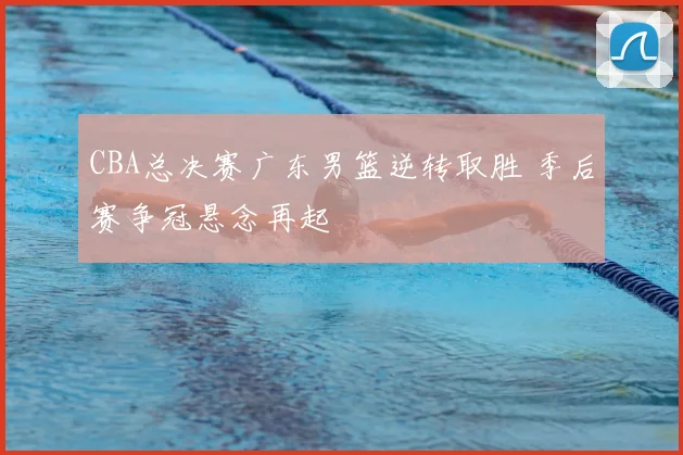 CBA总决赛广东男篮逆转取胜 季后赛争冠悬念再起