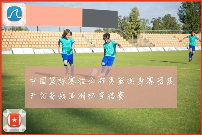 中国篮球赛程公布男篮热身赛密集开打备战亚洲杯资格赛