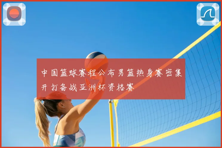中国篮球赛程公布男篮热身赛密集开打备战亚洲杯资格赛