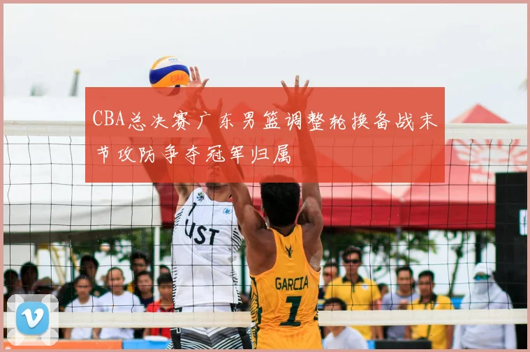 CBA总决赛广东男篮调整轮换备战末节攻防争夺冠军归属